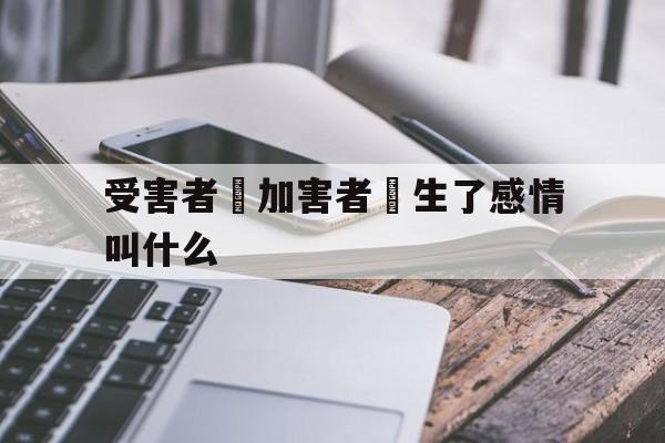 受害者對加害者產生了感情叫什么(受害者不一定完美,但加害者一定有罪)